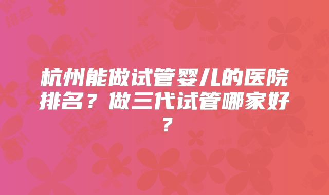 杭州能做试管婴儿的医院排名？做三代试管哪家好？