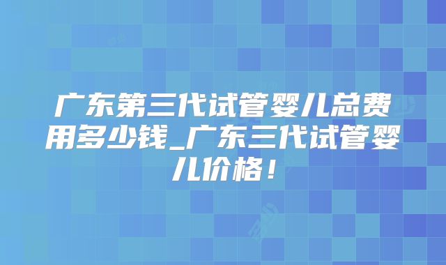 广东第三代试管婴儿总费用多少钱_广东三代试管婴儿价格!