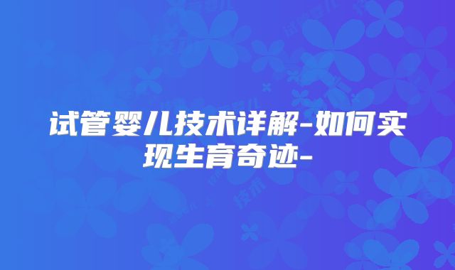 试管婴儿技术详解-如何实现生育奇迹-