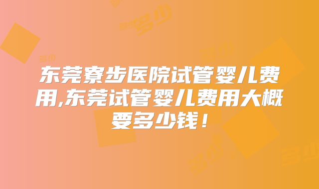 东莞寮步医院试管婴儿费用,东莞试管婴儿费用大概要多少钱！