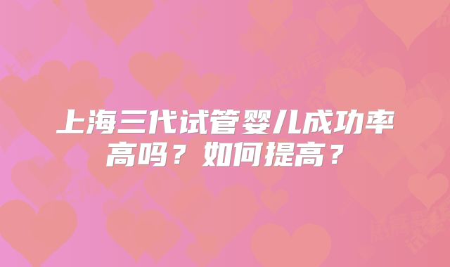上海三代试管婴儿成功率高吗?如何提高?