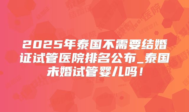 2025年泰国不需要结婚证试管医院排名公布_泰国未婚试管婴儿吗！
