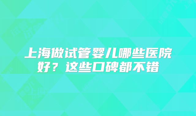 上海做试管婴儿哪些医院好？这些口碑都不错