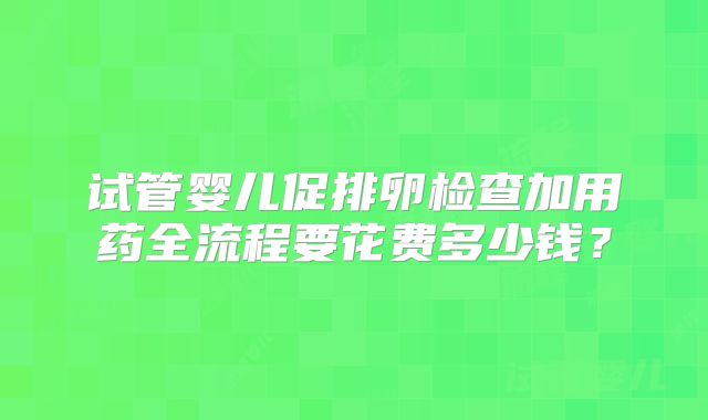 试管婴儿促排卵检查加用药全流程要花费多少钱？