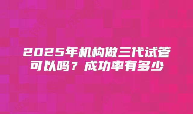 2025年机构做三代试管可以吗?成功率有多少