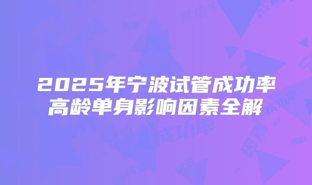 2025年宁波试管成功率高龄单身影响因素全解