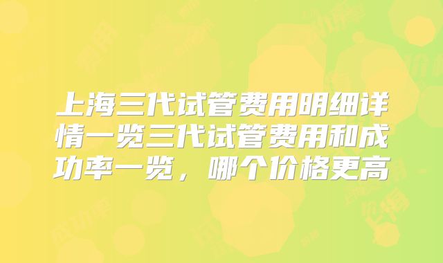 上海三代试管费用明细详情一览三代试管费用和成功率一览，哪个价格更高