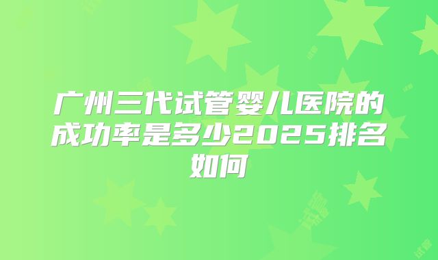 广州三代试管婴儿医院的成功率是多少2025排名如何