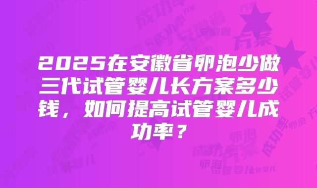 2025在安徽省卵泡少做三代试管婴儿长方案多少钱,如何提高试管婴儿成功率?