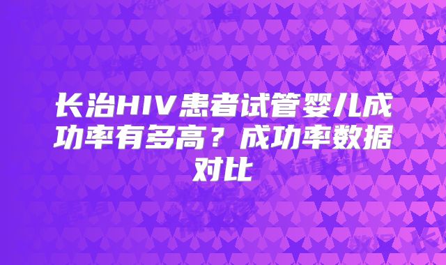 长治HIV患者试管婴儿成功率有多高?成功率数据对比