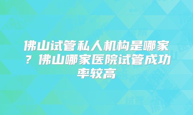 佛山试管私人机构是哪家?佛山哪家医院试管成功率较高