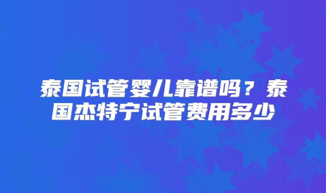 泰国试管婴儿靠谱吗?泰国杰特宁试管费用多少