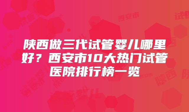 陕西做三代试管婴儿哪里好？西安市10大热门试管医院排行榜一览