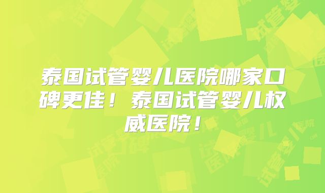 泰国试管婴儿医院哪家口碑更佳!泰国试管婴儿权威医院!