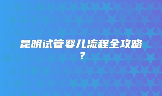 昆明试管婴儿流程全攻略?