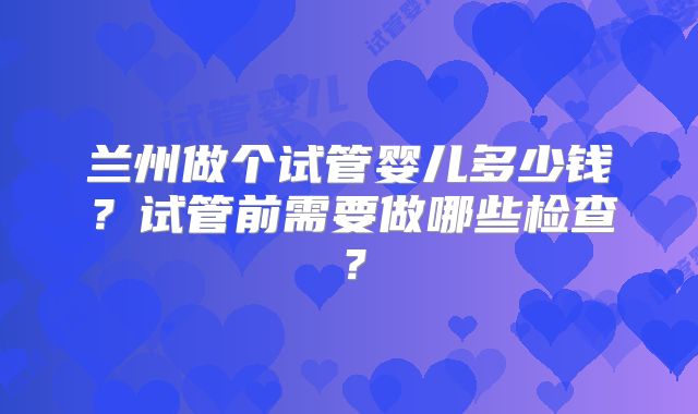 兰州做个试管婴儿多少钱？试管前需要做哪些检查？