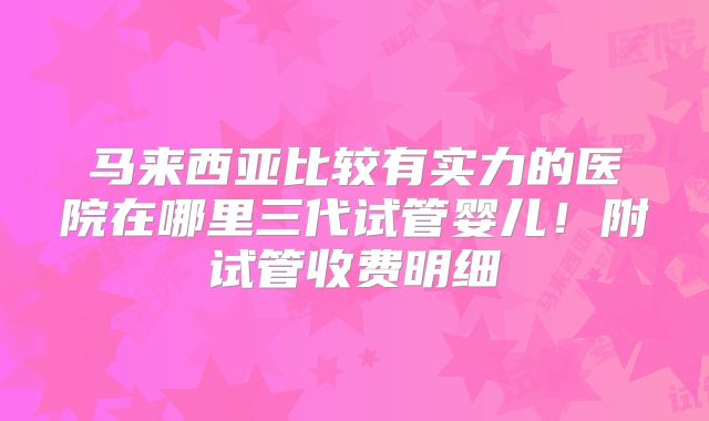 马来西亚比较有实力的医院在哪里三代试管婴儿！附试管收费明细
