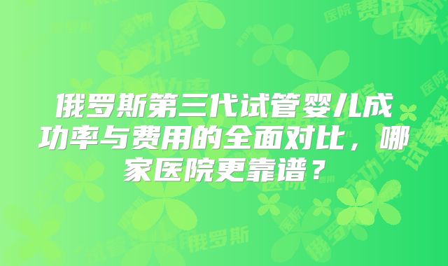 俄罗斯第三代试管婴儿成功率与费用的全面对比，哪家医院更靠谱？