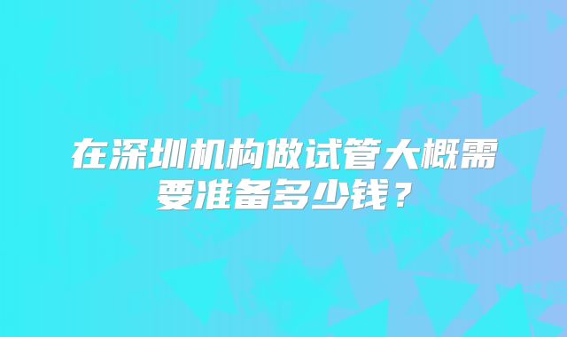 在深圳机构做试管大概需要准备多少钱？