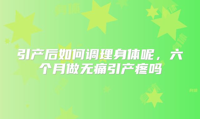 引产后如何调理身体呢，六个月做无痛引产疼吗