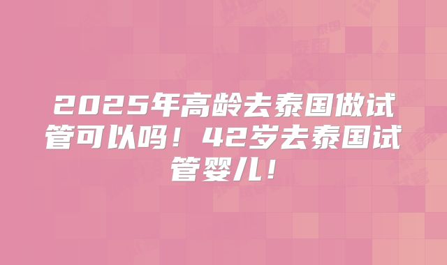 2025年高龄去泰国做试管可以吗！42岁去泰国试管婴儿！