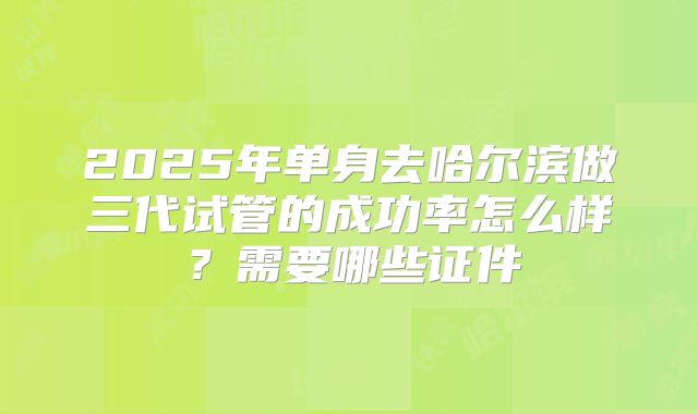 2025年单身去哈尔滨做三代试管的成功率怎么样?需要哪些证件
