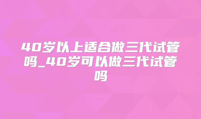 40岁以上适合做三代试管吗_40岁可以做三代试管吗