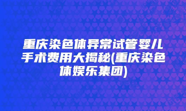 重庆染色体异常试管婴儿手术费用大揭秘(重庆染色体娱乐集团)