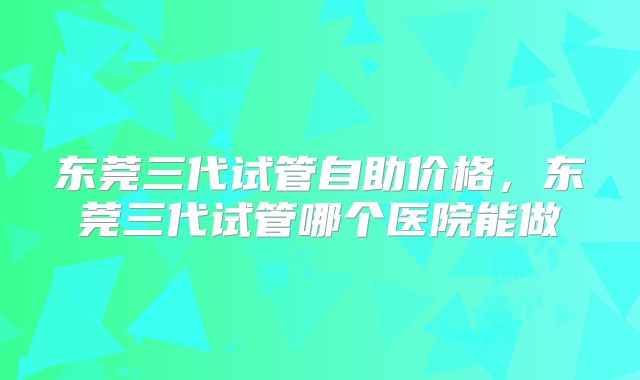 东莞三代试管自助价格，东莞三代试管哪个医院能做