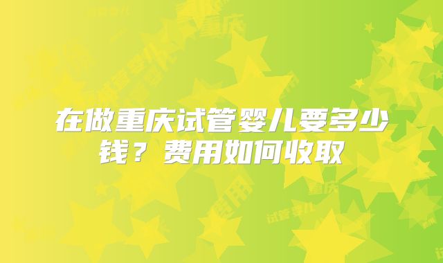 在做重庆试管婴儿要多少钱？费用如何收取