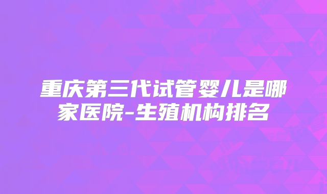 重庆第三代试管婴儿是哪家医院-生殖机构排名