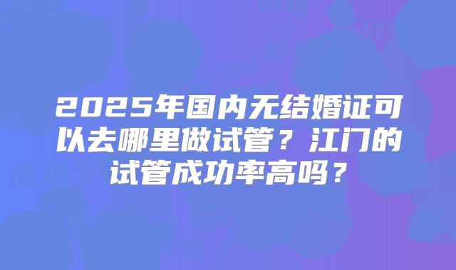 2025年国内无结婚证可以去哪里做试管?江门的试管成功率高吗?