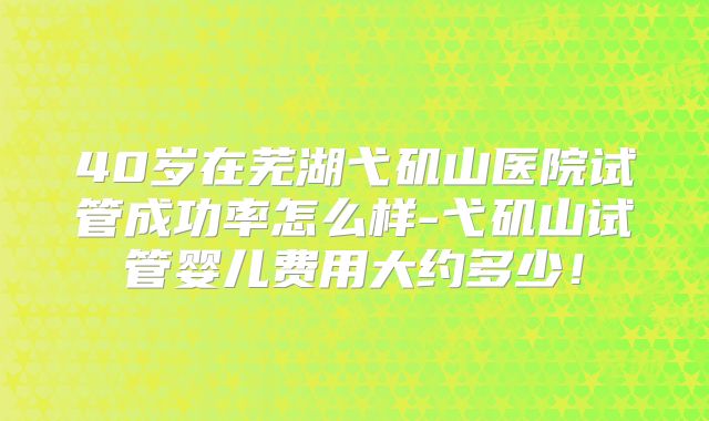 40岁在芜湖弋矶山医院试管成功率怎么样-弋矶山试管婴儿费用大约多少！