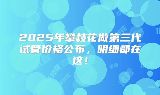 2025年攀枝花做第三代试管价格公布，明细都在这！