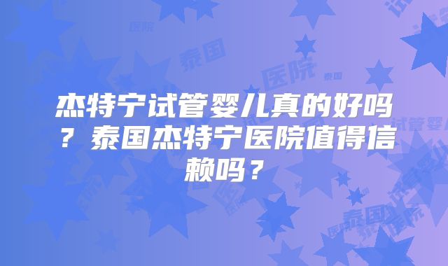 杰特宁试管婴儿真的好吗？泰国杰特宁医院值得信赖吗？