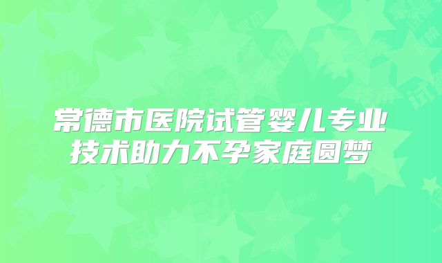 常德市医院试管婴儿专业技术助力不孕家庭圆梦