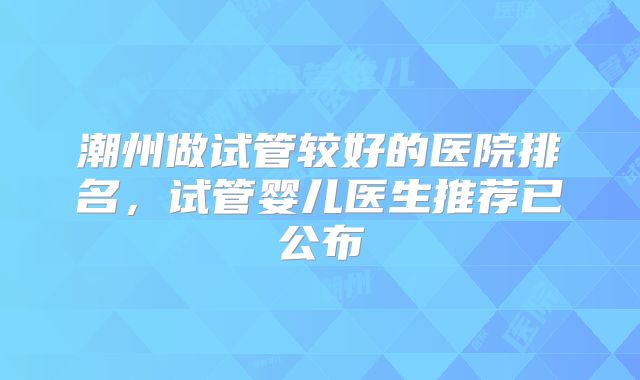 潮州做试管较好的医院排名，试管婴儿医生推荐已公布