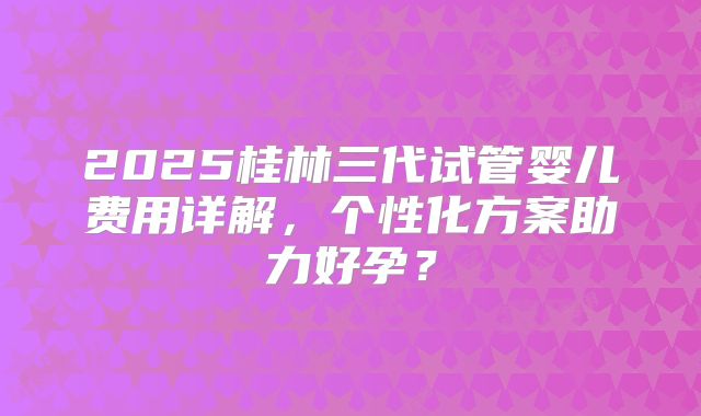 2025桂林三代试管婴儿费用详解,个性化方案助力好孕?