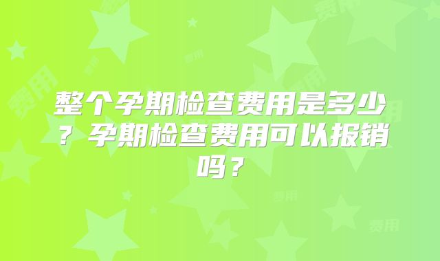 整个孕期检查费用是多少？孕期检查费用可以报销吗？
