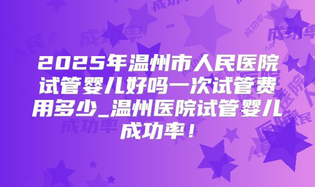 2025年温州市人民医院试管婴儿好吗一次试管费用多少_温州医院试管婴儿成功率!