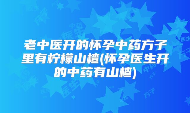 老中医开的怀孕中药方子里有柠檬山楂(怀孕医生开的中药有山楂)