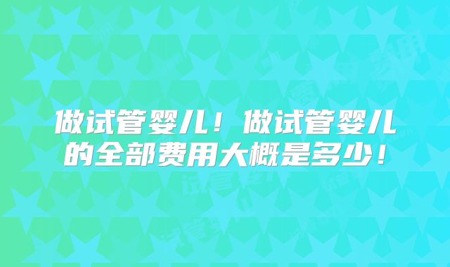 做试管婴儿！做试管婴儿的全部费用大概是多少！