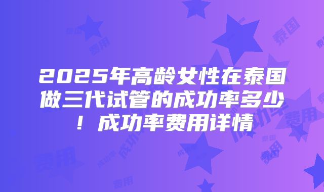 2025年高龄女性在泰国做三代试管的成功率多少！成功率费用详情