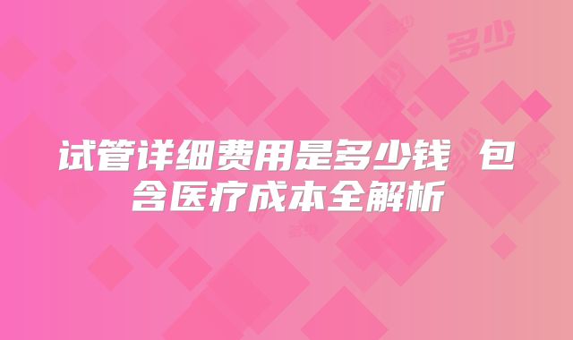 试管详细费用是多少钱 包含医疗成本全解析