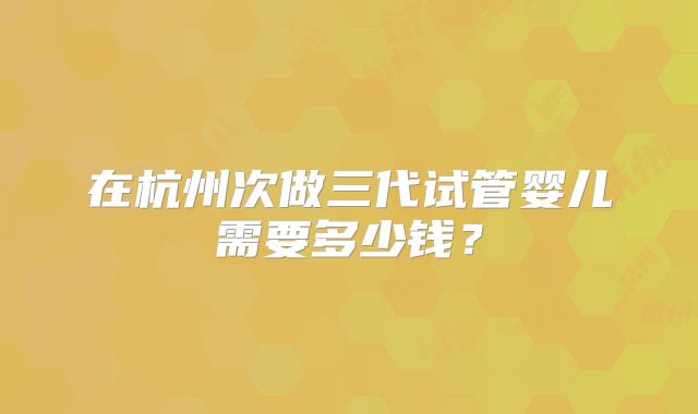 在杭州次做三代试管婴儿需要多少钱？