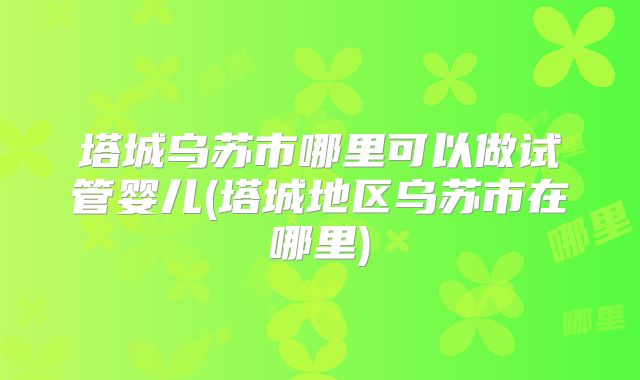 塔城乌苏市哪里可以做试管婴儿(塔城地区乌苏市在哪里)