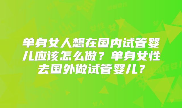单身女人想在国内试管婴儿应该怎么做？单身女性去国外做试管婴儿？