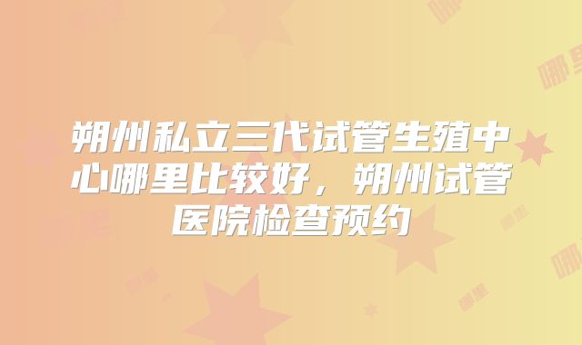 朔州私立三代试管生殖中心哪里比较好，朔州试管医院检查预约