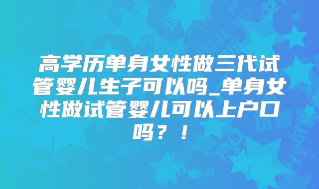 高学历单身女性做三代试管婴儿生子可以吗_单身女性做试管婴儿可以上户口吗？！