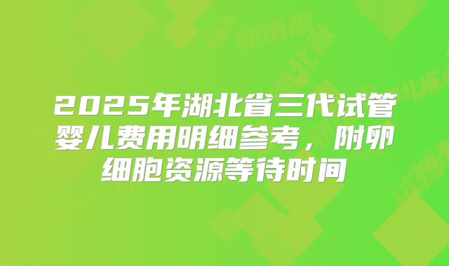 2025年湖北省三代试管婴儿费用明细参考，附卵细胞资源等待时间
